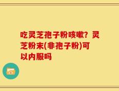 吃灵芝孢子粉咳嗽？灵芝粉末(非孢子粉)可以内服吗