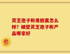 灵芝孢子粉用胶囊怎么样？破壁灵芝孢子粉产品哪家好
