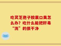 吃灵芝孢子胶囊口臭怎么办？吃什么能把肝毒“洗”的很干净