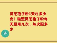 灵芝孢子粉1天吃多少克？破壁灵芝孢子粉每天服用几次，每次服多少