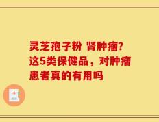 灵芝孢子粉 肾肿瘤？这5类保健品，对肿瘤患者真的有用吗