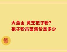 大盘山 灵芝孢子粉？孢子粉市面售价是多少