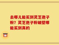 去哪儿能买到灵芝孢子粉？灵芝孢子粉破壁哪能买到真的