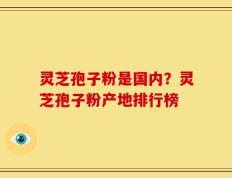 灵芝孢子粉是国内？灵芝孢子粉产地排行榜