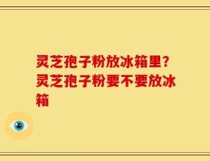 灵芝孢子粉放冰箱里？灵芝孢子粉要不要放冰箱