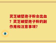 灵芝破壁孢子粉会出血？灵芝破壁孢子粉的副作用和注意事项？