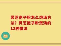 灵芝孢子粉怎么炖汤方法？灵芝孢子粉煲汤的12种做法