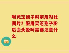 喝灵芝孢子粉前后对比图片？服用灵芝孢子粉后会头晕吗需要注意什么