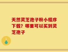 天然灵芝孢子粉小程序下载？哪里可以买到灵芝孢子