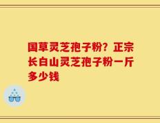 国草灵芝孢子粉？正宗长白山灵芝孢子粉一斤多少钱