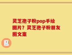 灵芝孢子粉pop手绘图片？灵芝孢子粉朋友圈文案