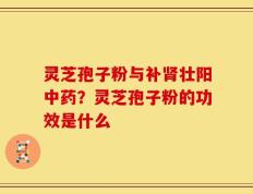 灵芝孢子粉与补肾壮阳中药？灵芝孢子粉的功效是什么