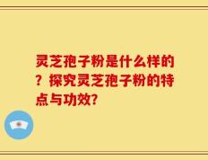 灵芝孢子粉是什么样的？探究灵芝孢子粉的特点与功效？