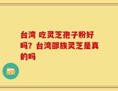 台湾 吃灵芝孢子粉好吗？台湾邵族灵芝是真的吗