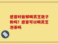 感冒时能够喝灵芝孢子粉吗？感冒可以喝灵芝泡茶吗