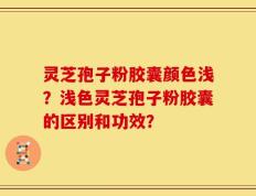 灵芝孢子粉胶囊颜色浅？浅色灵芝孢子粉胶囊的区别和功效？