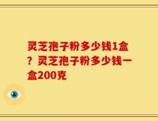 灵芝孢子粉多少钱1盒？灵芝孢子粉多少钱一盒200克