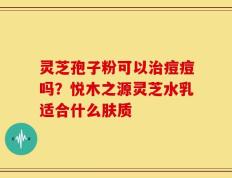 灵芝孢子粉可以治痘痘吗？悦木之源灵芝水乳适合什么肤质