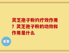 灵芝孢子粉约疗效作用？灵芝孢子粉的功效和作用是什么