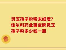 灵芝孢子粉粉末细度？佳尔科药业菌宝牌灵芝孢子粉多少钱一瓶