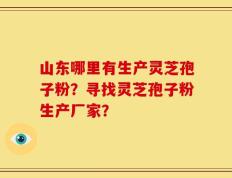 山东哪里有生产灵芝孢子粉？寻找灵芝孢子粉生产厂家？