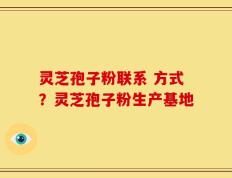 灵芝孢子粉联系 方式？灵芝孢子粉生产基地