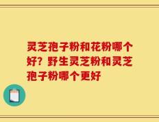 灵芝孢子粉和花粉哪个好？野生灵芝粉和灵芝孢子粉哪个更好
