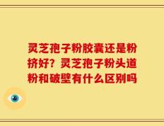 灵芝孢子粉胶囊还是粉挤好？灵芝孢子粉头道粉和破壁有什么区别吗