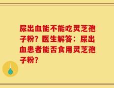 尿出血能不能吃灵芝孢子粉？医生解答：尿出血患者能否食用灵芝孢子粉？