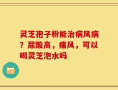 灵芝孢子粉能治病风病？尿酸高，痛风，可以喝灵芝泡水吗