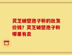 灵芝破壁孢子粉的批发价钱？灵芝破壁孢子粉哪里有卖