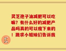 灵芝孢子油减肥可以吃嘛？有什么好的减肥产品吗真的可以瘦下来的！跪求小姐妹们告诉我