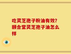 吃灵芝孢子粉油有效？颐合堂灵芝孢子油怎么样