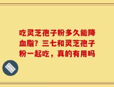 吃灵芝孢子粉多久能降血脂？三七和灵芝孢子粉一起吃，真的有用吗