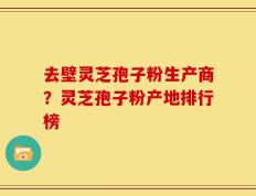 去壁灵芝孢子粉生产商？灵芝孢子粉产地排行榜