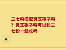 三七粉搭配灵芝孢子粉？灵芝孢子粉可以和三七粉一起吃吗