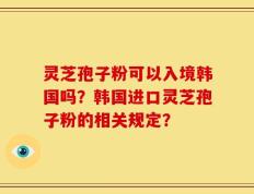 灵芝孢子粉可以入境韩国吗？韩国进口灵芝孢子粉的相关规定？