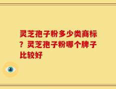 灵芝孢子粉多少类商标？灵芝孢子粉哪个牌子比较好