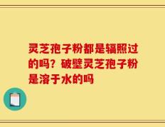 灵芝孢子粉都是辐照过的吗？破壁灵芝孢子粉是溶于水的吗