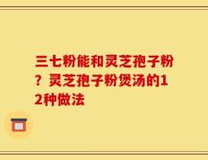 三七粉能和灵芝孢子粉？灵芝孢子粉煲汤的12种做法