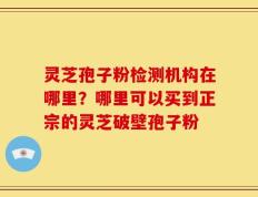 灵芝孢子粉检测机构在哪里？哪里可以买到正宗的灵芝破壁孢子粉