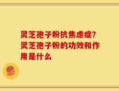灵芝孢子粉抗焦虑症？灵芝孢子粉的功效和作用是什么
