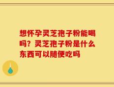 想怀孕灵芝孢子粉能喝吗？灵芝孢子粉是什么东西可以随便吃吗