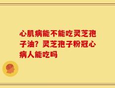 心肌病能不能吃灵芝孢子油？灵芝孢子粉冠心病人能吃吗