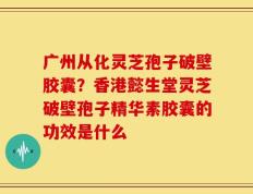 广州从化灵芝孢子破壁胶囊？香港懿生堂灵芝破壁孢子精华素胶囊的功效是什么