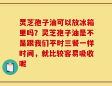 灵芝孢子油可以放冰箱里吗？灵芝孢子油是不是跟我们平时三餐一样时间，就比较容易吸收呢