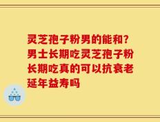 灵芝孢子粉男的能和？男士长期吃灵芝孢子粉长期吃真的可以抗衰老延年益寿吗