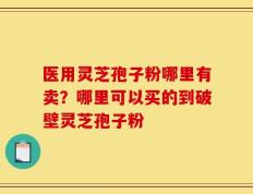 医用灵芝孢子粉哪里有卖？哪里可以买的到破壁灵芝孢子粉