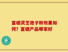 富硒灵芝孢子粉效果如何？富硒产品哪家好