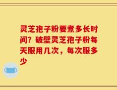 灵芝孢子粉要煮多长时间？破壁灵芝孢子粉每天服用几次，每次服多少